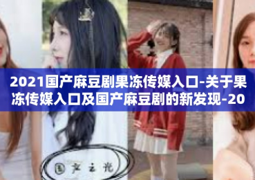 2021国产麻豆剧果冻传媒入口-关于果冻传媒入口及国产麻豆剧的新发现-2021国产麻豆剧果冻传媒入口