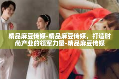 精品麻豆传媒-精品麻豆传媒，打造时尚产业的领军力量-精品麻豆传媒