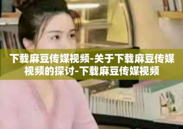 下载麻豆传媒视频-关于下载麻豆传媒视频的探讨-下载麻豆传媒视频