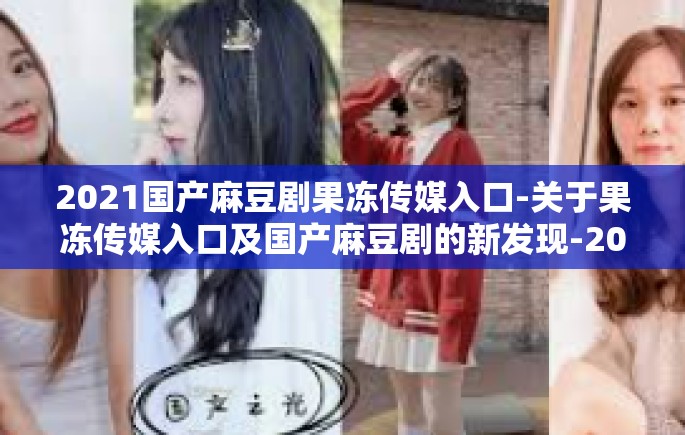 2021国产麻豆剧果冻传媒入口-关于果冻传媒入口及国产麻豆剧的新发现-2021国产麻豆剧果冻传媒入口