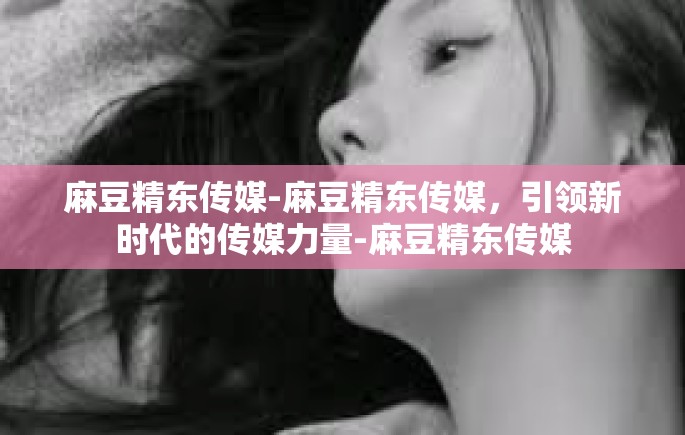 麻豆精东传媒-麻豆精东传媒，引领新时代的传媒力量-麻豆精东传媒