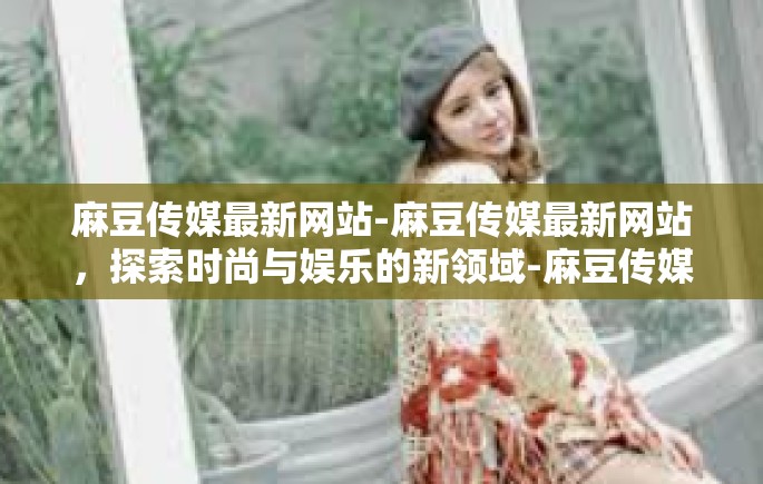 麻豆传媒最新网站-麻豆传媒最新网站，探索时尚与娱乐的新领域-麻豆传媒最新网站
