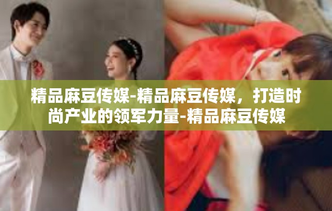 精品麻豆传媒-精品麻豆传媒，打造时尚产业的领军力量-精品麻豆传媒